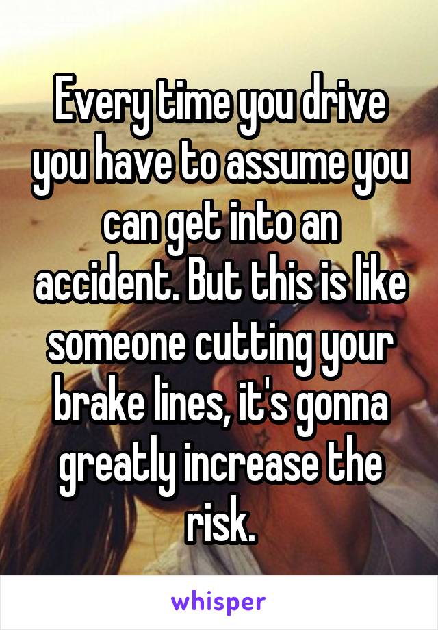 Every time you drive you have to assume you can get into an accident. But this is like someone cutting your brake lines, it's gonna greatly increase the risk.