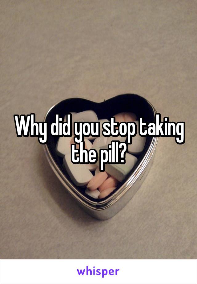 Why did you stop taking the pill?