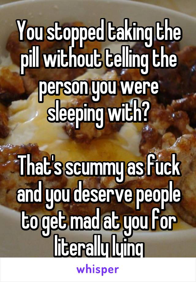 You stopped taking the pill without telling the person you were sleeping with?

That's scummy as fuck and you deserve people to get mad at you for literally lying