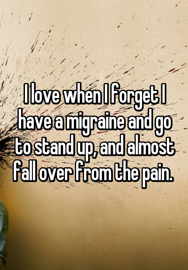 I love when I forget I have a migraine and go to stand up, and almost fall over from the pain. 