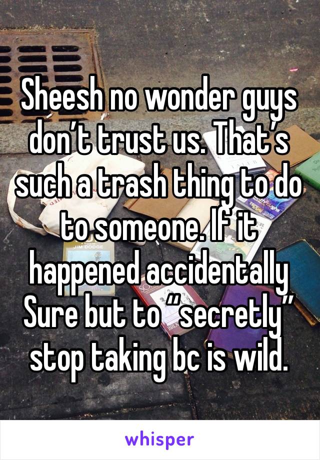 Sheesh no wonder guys don’t trust us. That’s such a trash thing to do to someone. If it happened accidentally Sure but to “secretly” stop taking bc is wild. 