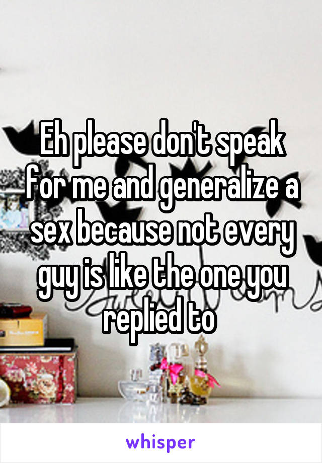 Eh please don't speak for me and generalize a sex because not every guy is like the one you replied to 