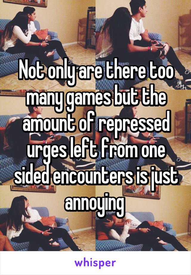 Not only are there too many games but the amount of repressed urges left from one sided encounters is just annoying 