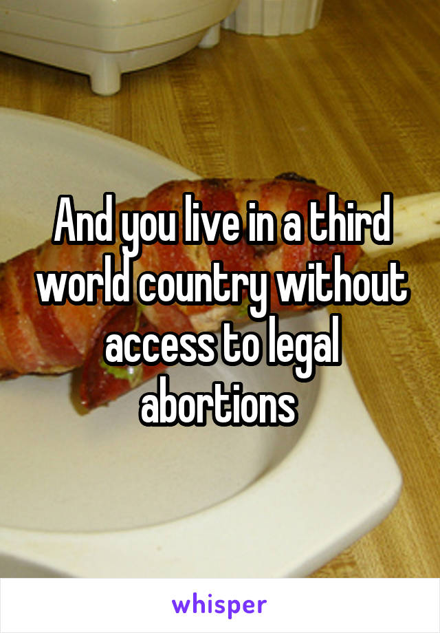 And you live in a third world country without access to legal abortions 