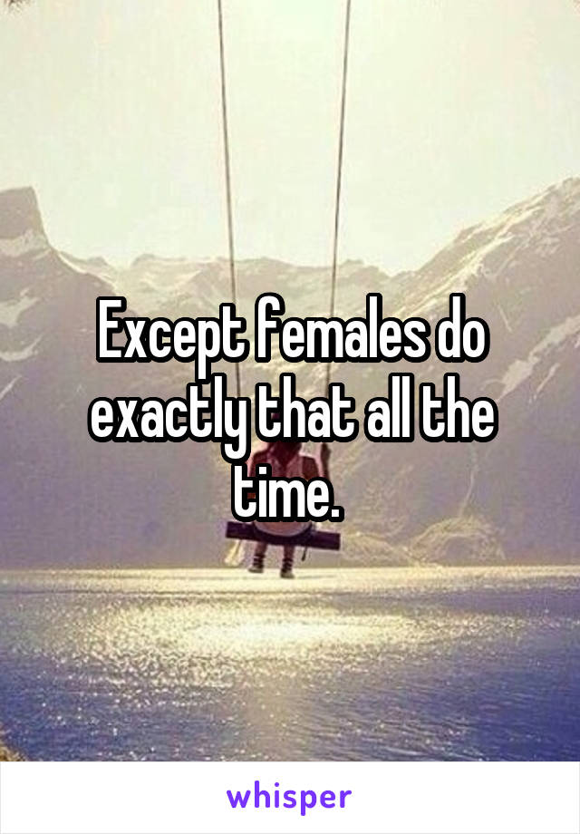 Except females do exactly that all the time. 