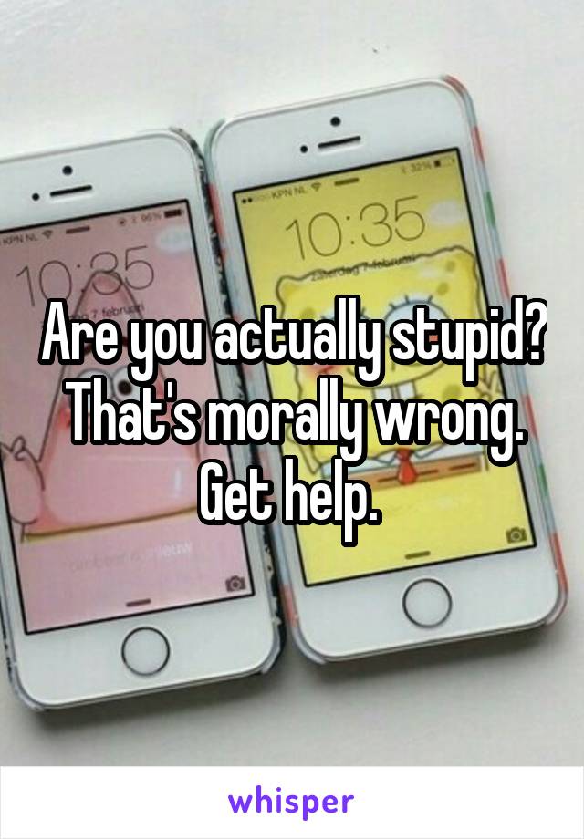 Are you actually stupid? That's morally wrong. Get help. 