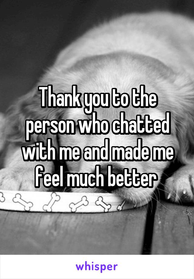 Thank you to the person who chatted with me and made me feel much better 