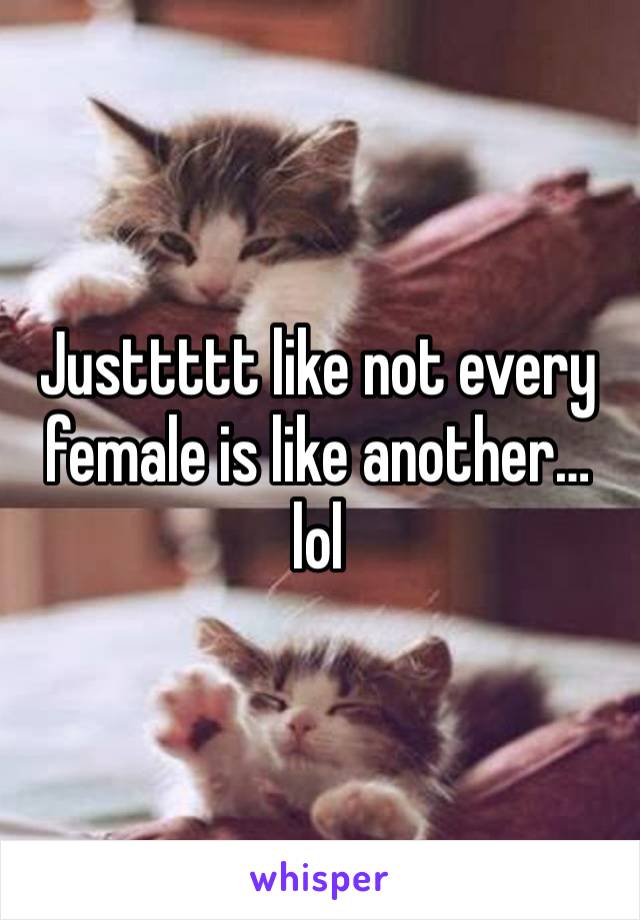 Justtttt like not every female is like another… lol 