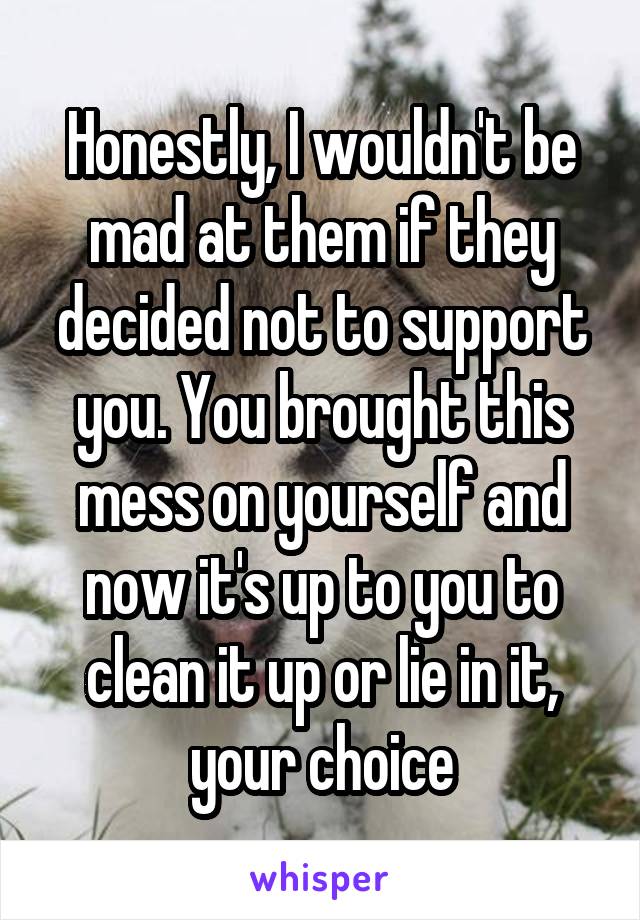 Honestly, I wouldn't be mad at them if they decided not to support you. You brought this mess on yourself and now it's up to you to clean it up or lie in it, your choice