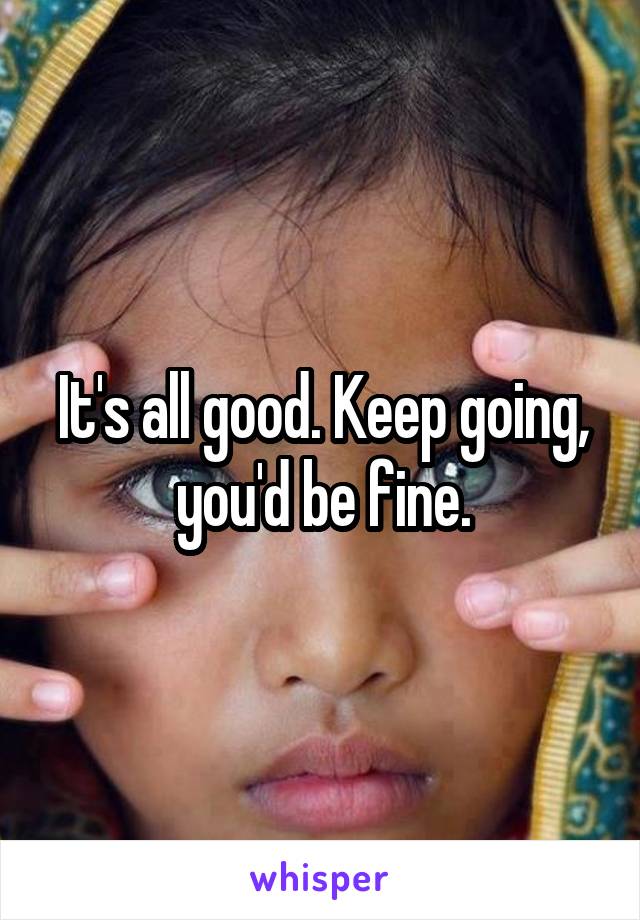 It's all good. Keep going, you'd be fine.