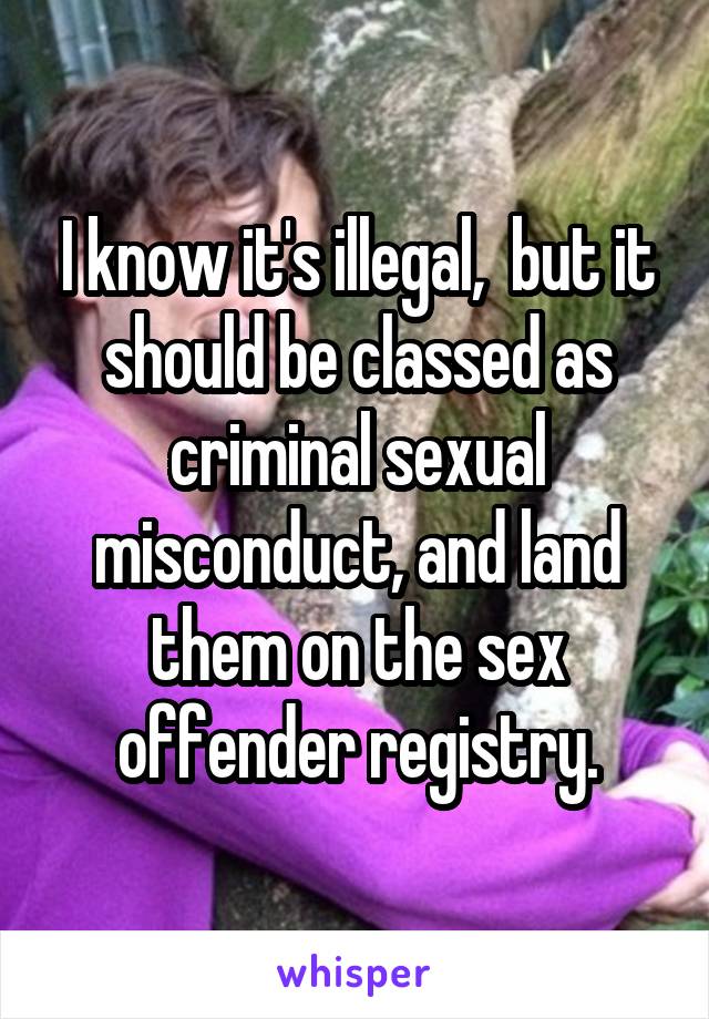 I know it's illegal,  but it should be classed as criminal sexual misconduct, and land them on the sex offender registry.