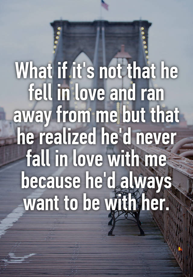 What if it's not that he fell in love and ran away from me but that he realized he'd never fall in love with me because he'd always want to be with her.