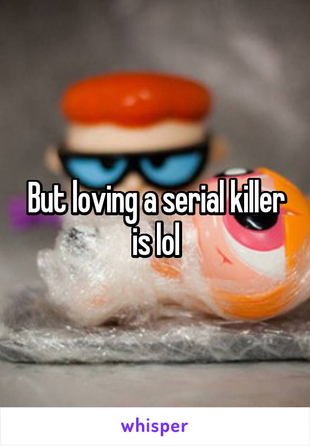 But loving a serial killer is lol