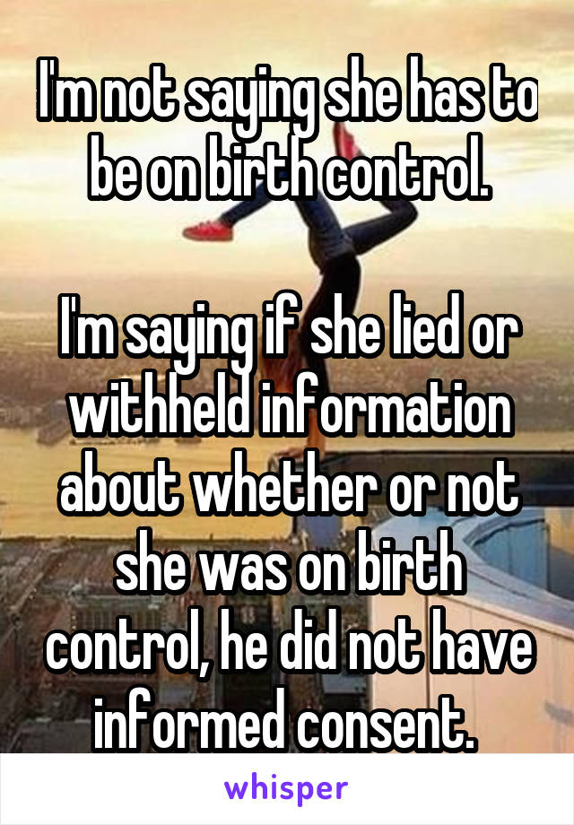 I'm not saying she has to be on birth control.

I'm saying if she lied or withheld information about whether or not she was on birth control, he did not have informed consent. 