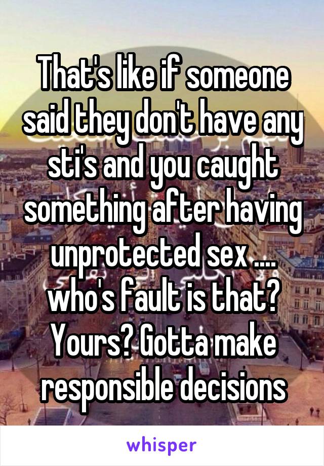 That's like if someone said they don't have any sti's and you caught something after having unprotected sex .... who's fault is that? Yours? Gotta make responsible decisions