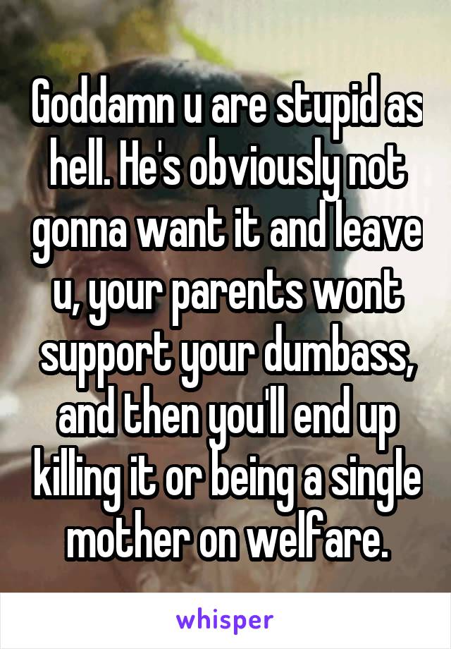 Goddamn u are stupid as hell. He's obviously not gonna want it and leave u, your parents wont support your dumbass, and then you'll end up killing it or being a single mother on welfare.