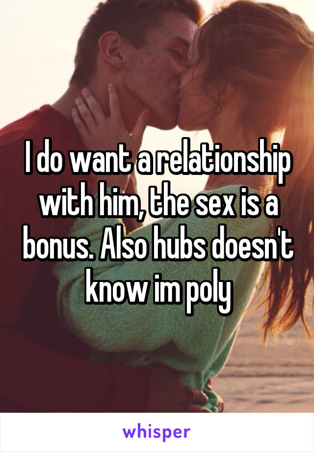 I do want a relationship with him, the sex is a bonus. Also hubs doesn't know im poly