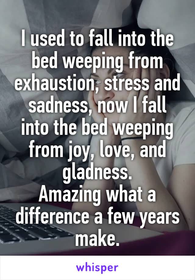 I used to fall into the bed weeping from exhaustion, stress and sadness, now I fall into the bed weeping from joy, love, and gladness.
Amazing what a difference a few years make.