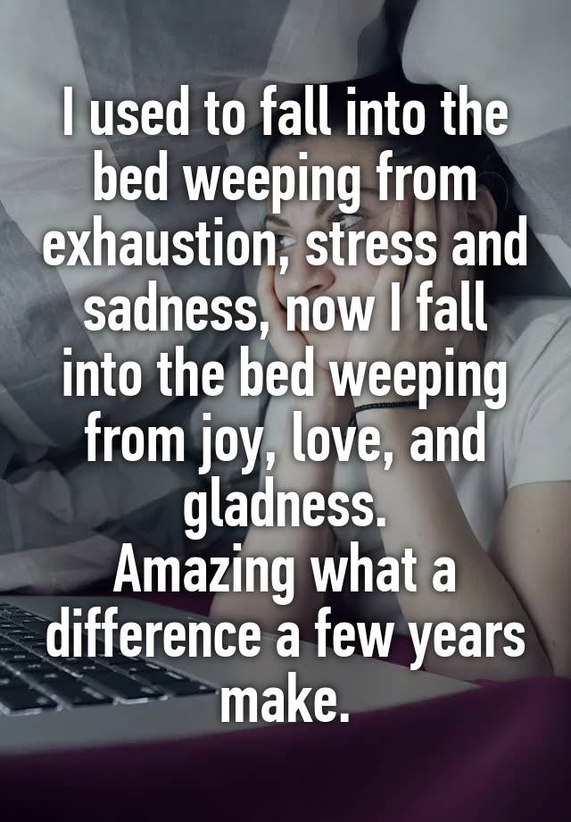 I used to fall into the bed weeping from exhaustion, stress and sadness, now I fall into the bed weeping from joy, love, and gladness.
Amazing what a difference a few years make.