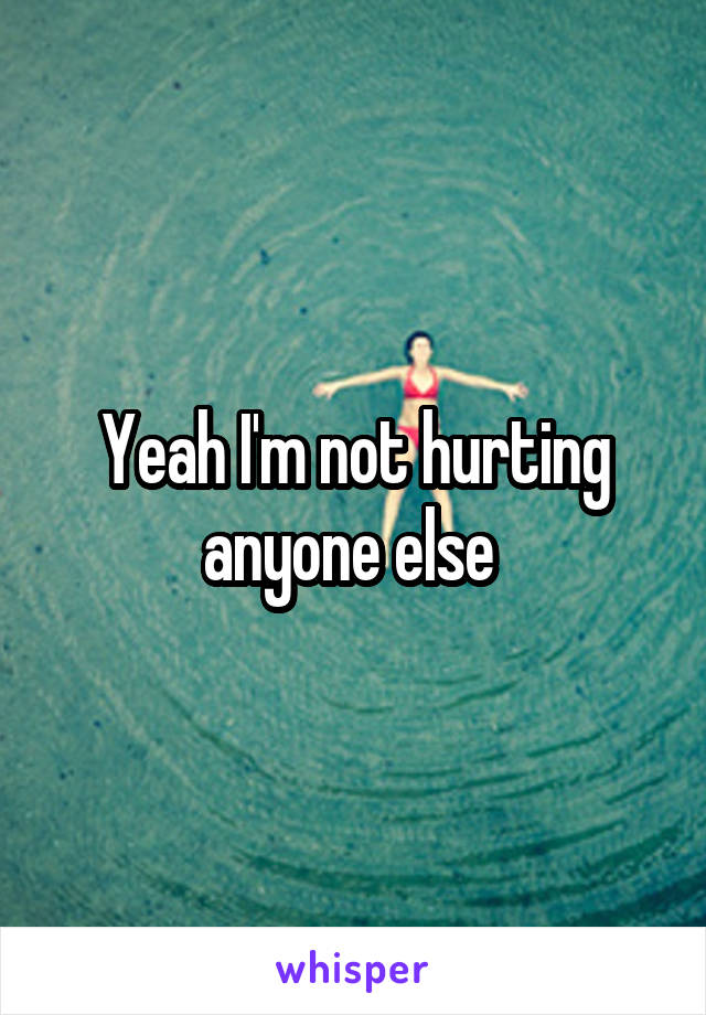 Yeah I'm not hurting anyone else 