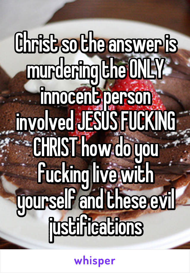 Christ so the answer is murdering the ONLY innocent person involved JESUS FUCKING CHRIST how do you fucking live with yourself and these evil justifications