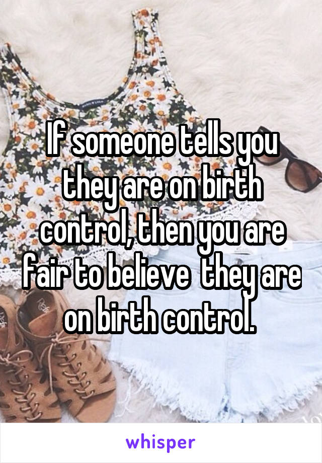 If someone tells you they are on birth control, then you are fair to believe  they are on birth control. 