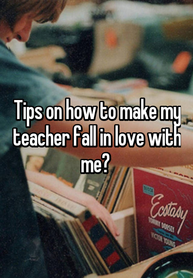 Tips on how to make my teacher fall in love with me? 