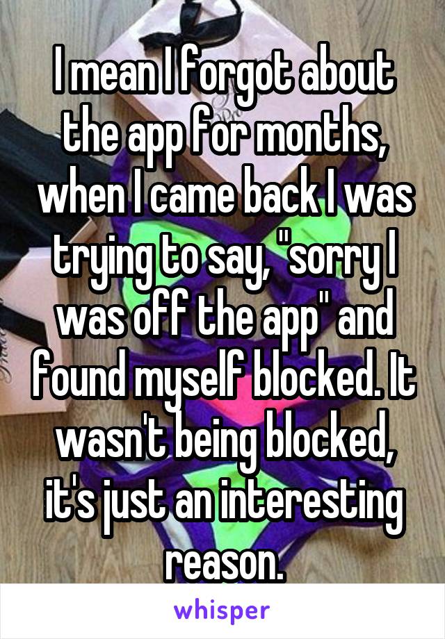 I mean I forgot about the app for months, when I came back I was trying to say, "sorry I was off the app" and found myself blocked. It wasn't being blocked, it's just an interesting reason.