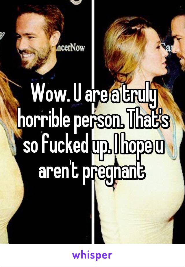 Wow. U are a truly horrible person. That's so fucked up. I hope u aren't pregnant 