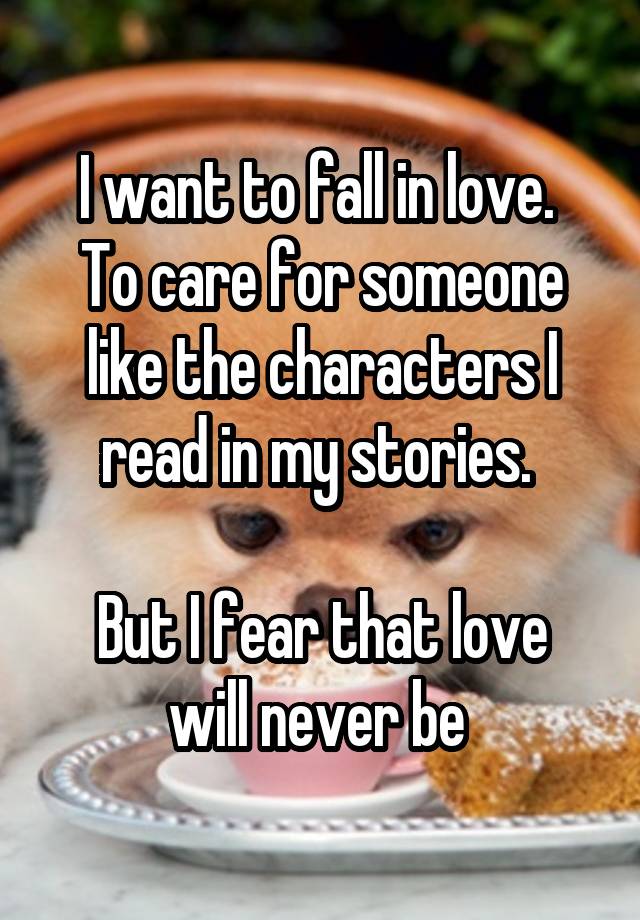 I want to fall in love. 
To care for someone like the characters I read in my stories. 

But I fear that love will never be 