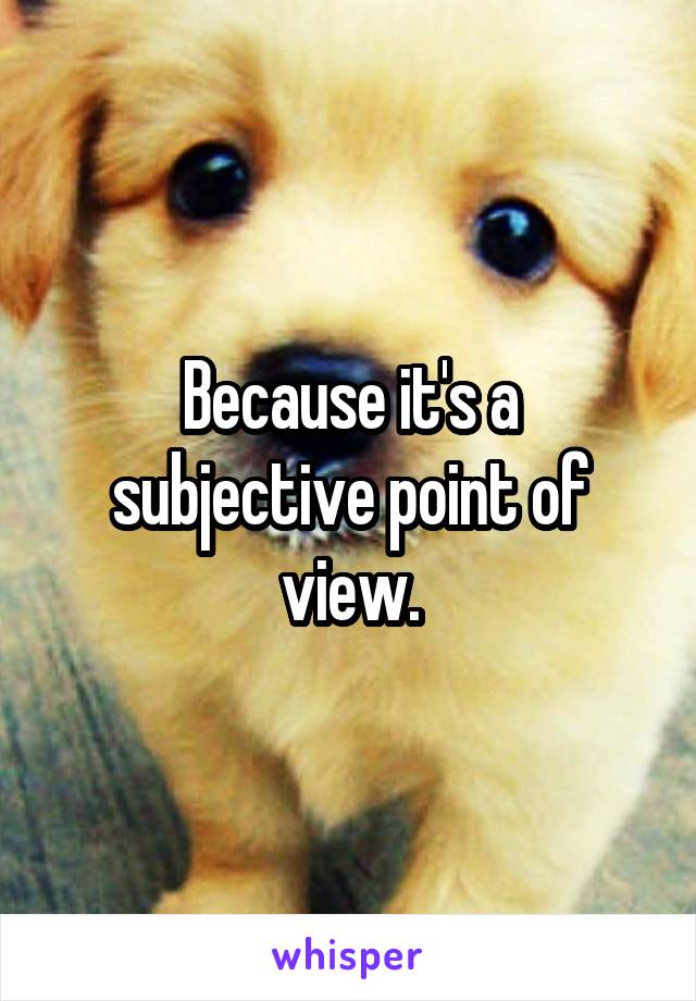 Because it's a subjective point of view.