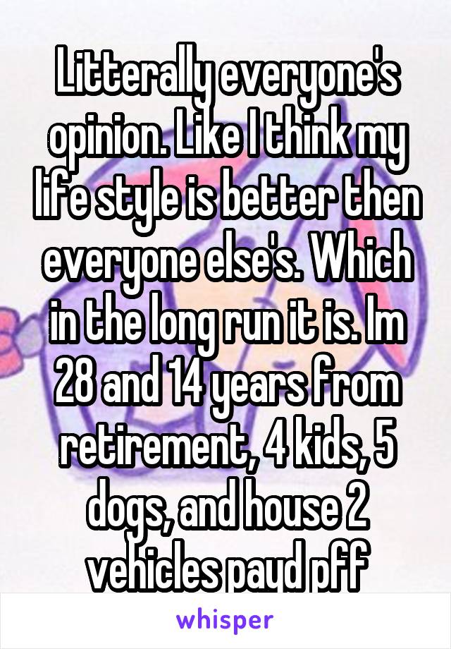 Litterally everyone's opinion. Like I think my life style is better then everyone else's. Which in the long run it is. Im 28 and 14 years from retirement, 4 kids, 5 dogs, and house 2 vehicles payd pff