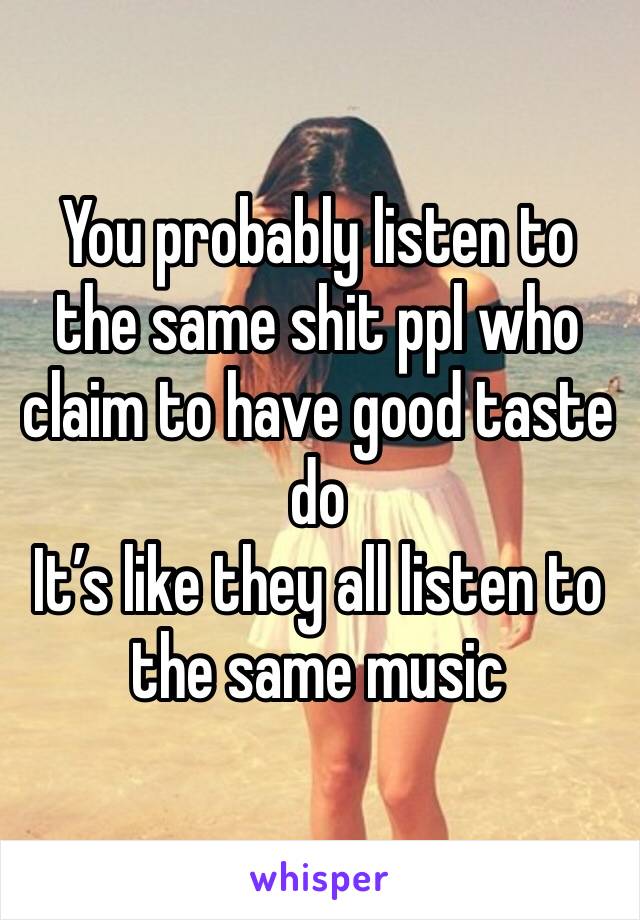 You probably listen to the same shit ppl who claim to have good taste do
It’s like they all listen to the same music