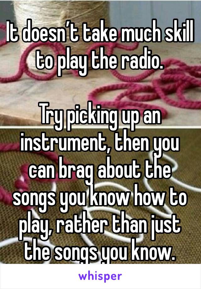 It doesn’t take much skill to play the radio. 

Try picking up an instrument, then you can brag about the songs you know how to play, rather than just the songs you know. 