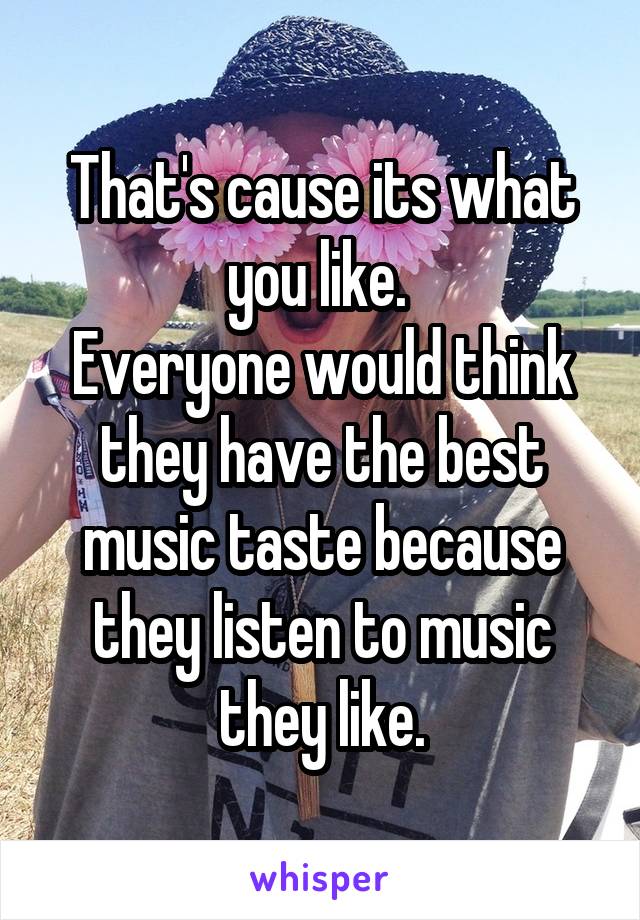 That's cause its what you like. 
Everyone would think they have the best music taste because they listen to music they like.