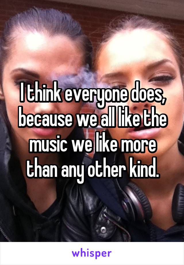 I think everyone does, because we all like the music we like more than any other kind.