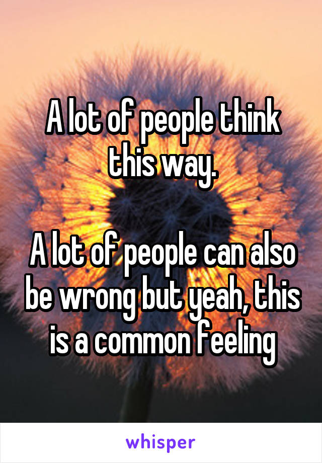 A lot of people think this way.

A lot of people can also be wrong but yeah, this is a common feeling