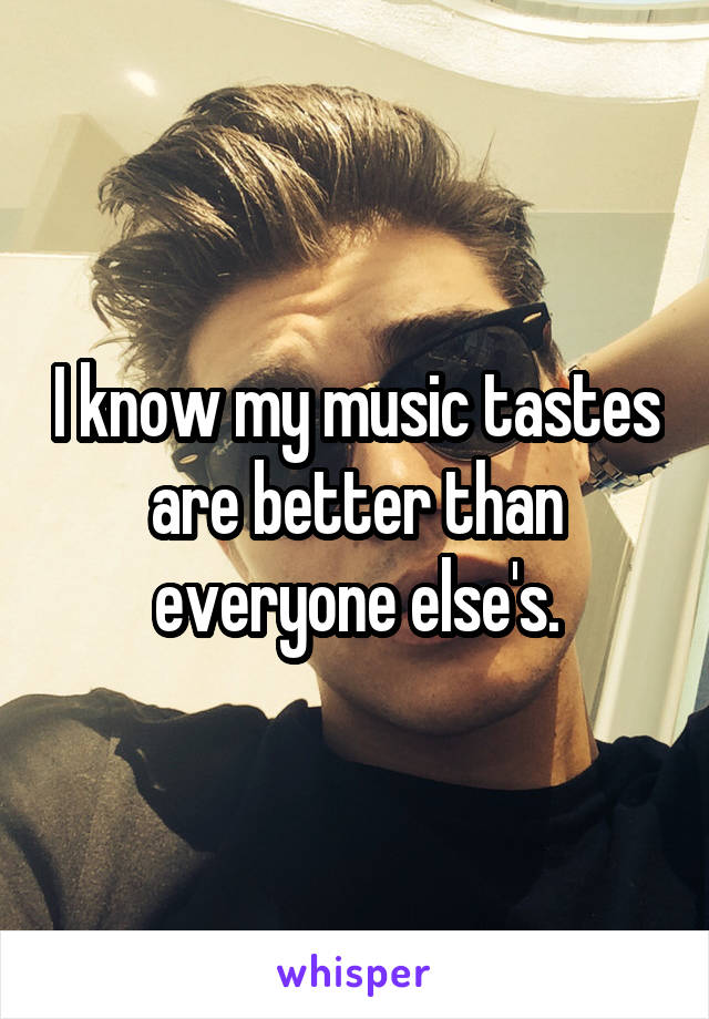 I know my music tastes are better than everyone else's.