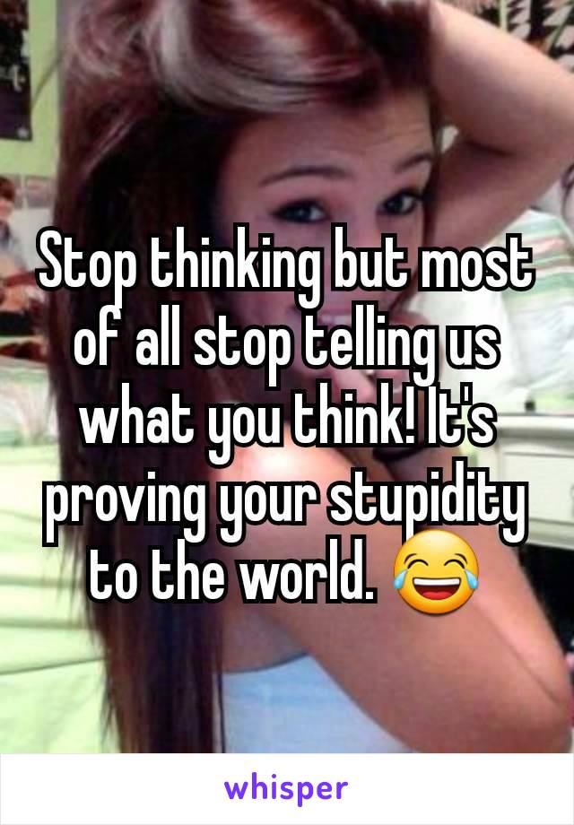 Stop thinking but most of all stop telling us what you think! It's proving your stupidity to the world. 😂