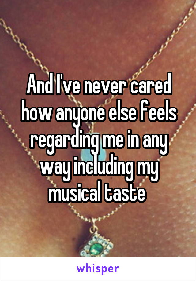 And I've never cared how anyone else feels regarding me in any way including my musical taste 