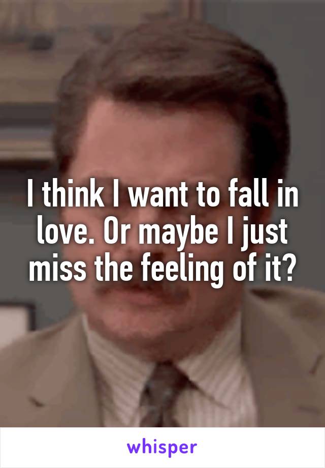 I think I want to fall in love. Or maybe I just miss the feeling of it?