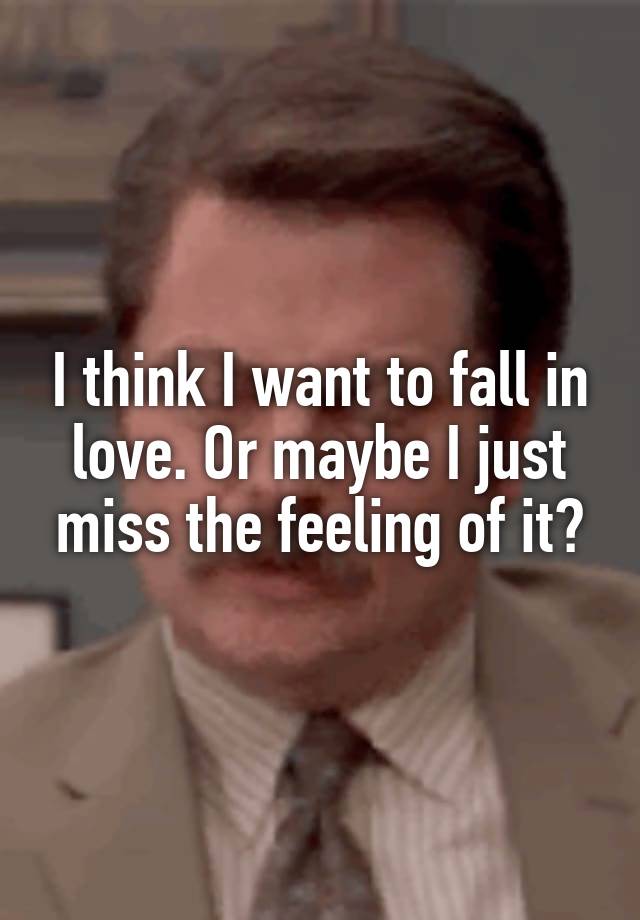 I think I want to fall in love. Or maybe I just miss the feeling of it?