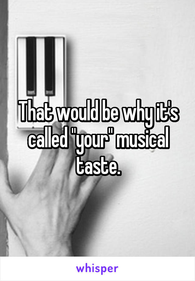 That would be why it's called "your" musical taste.