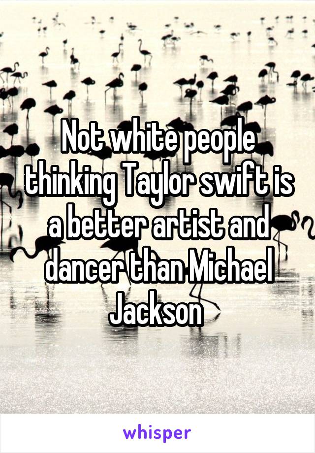 Not white people thinking Taylor swift is a better artist and dancer than Michael Jackson 