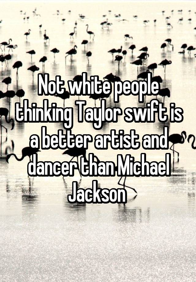 Not white people thinking Taylor swift is a better artist and dancer than Michael Jackson 