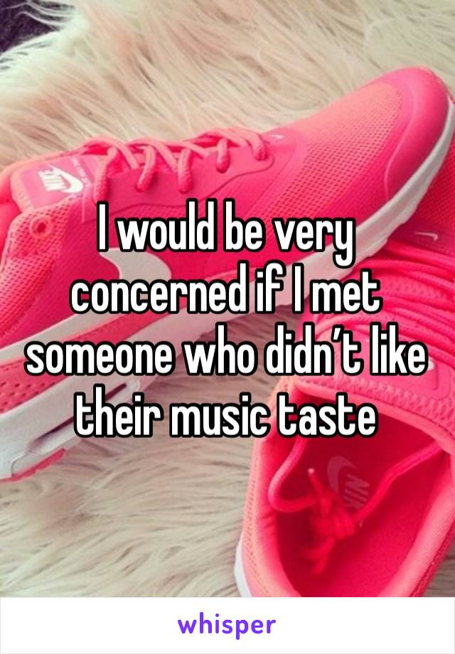 I would be very concerned if I met someone who didn’t like their music taste 