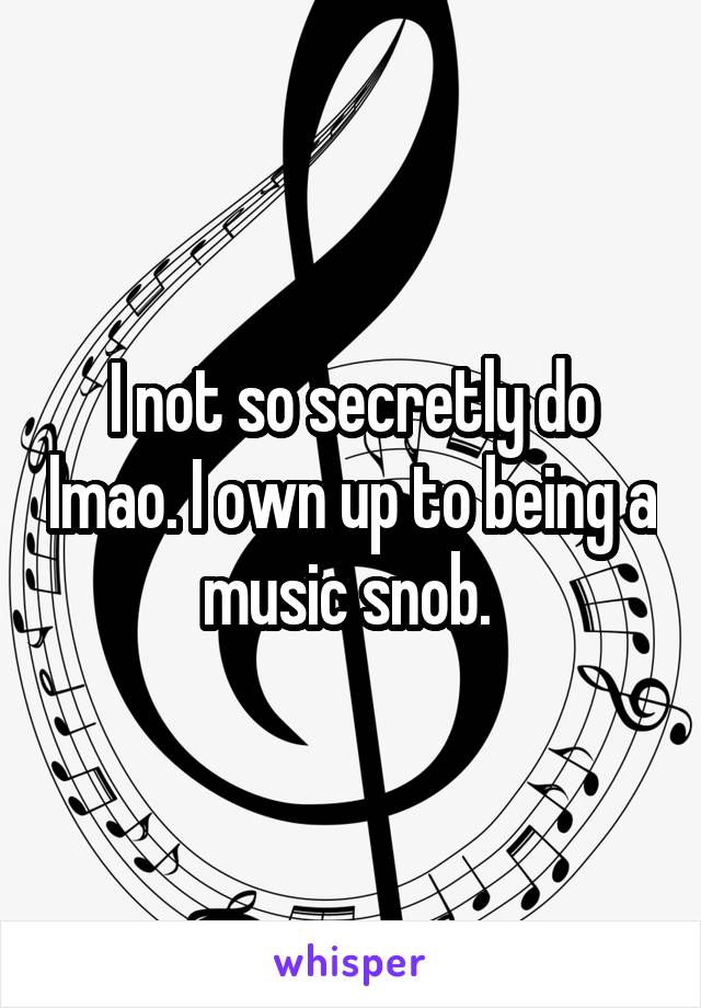 I not so secretly do lmao. I own up to being a music snob. 