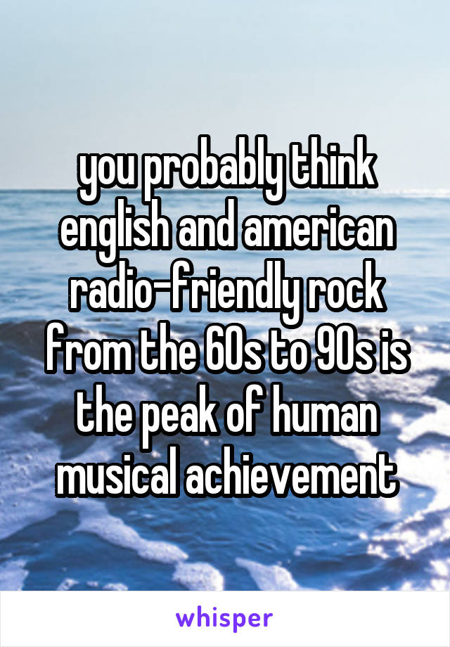 you probably think english and american radio-friendly rock from the 60s to 90s is the peak of human musical achievement