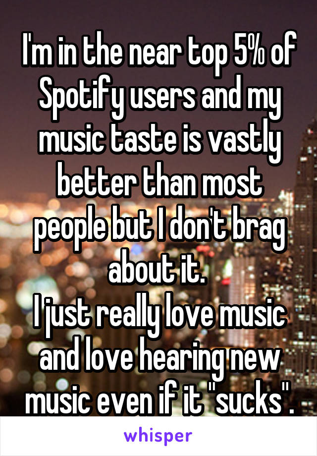 I'm in the near top 5% of Spotify users and my music taste is vastly better than most people but I don't brag about it. 
I just really love music and love hearing new music even if it "sucks".