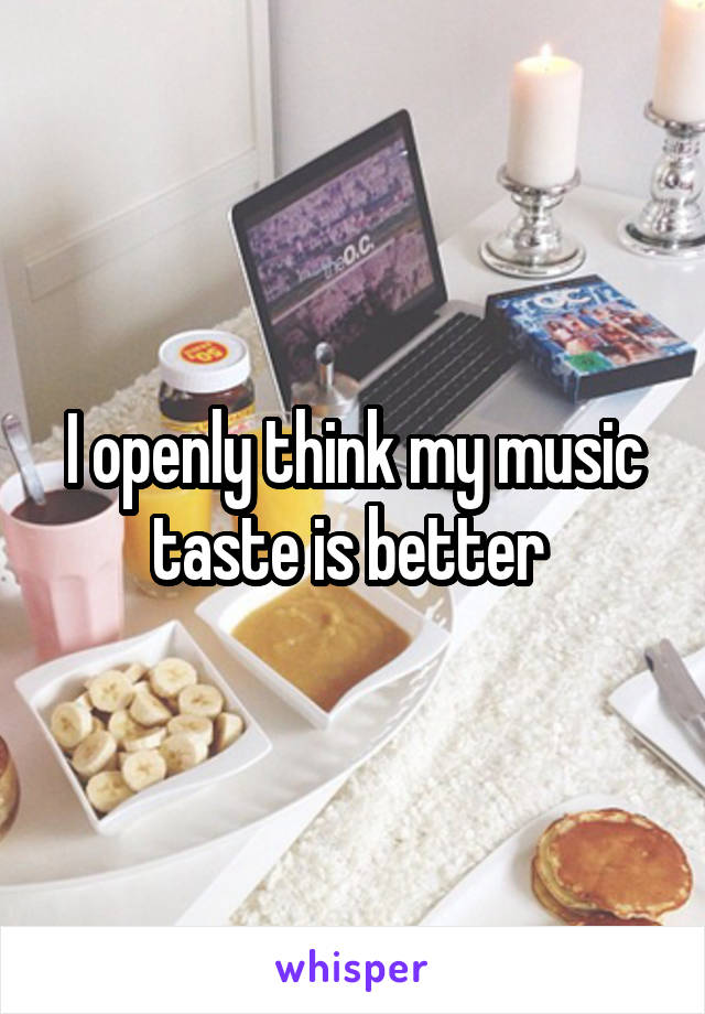 I openly think my music taste is better 